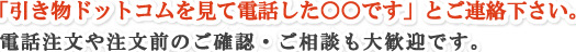 「ＨＰを見て電話した○○です」とご連絡下さい。電話注文や注文前のご確認・ご相談も大歓迎です。